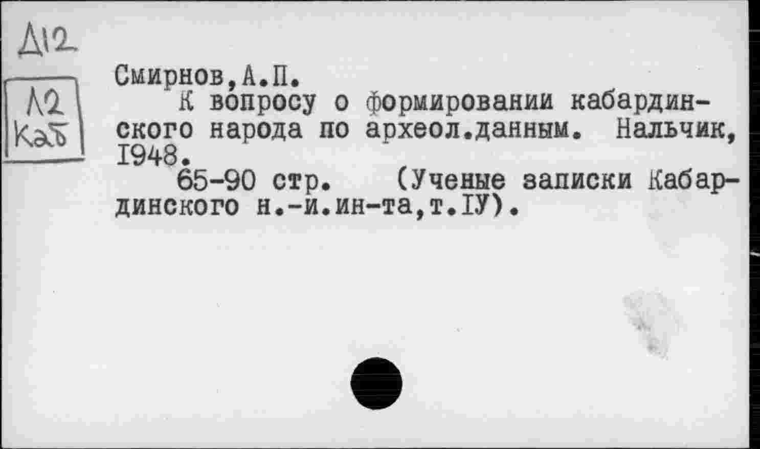 ﻿Смирнов,А.П.
К вопросу о формировании кабардинского народа по археол.данным. Нальчик, 1948.
65-90 стр. (Ученые записки Кабардинского н.-и.ин-та,т.1У).